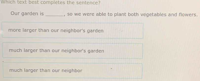 Which text best completes the sentence?
Our garden is _, so we were able to plant both vegetables and flowers.
more larger than our neighbor's garden
much larger than our neighbor's garden
much larger than our neighbor