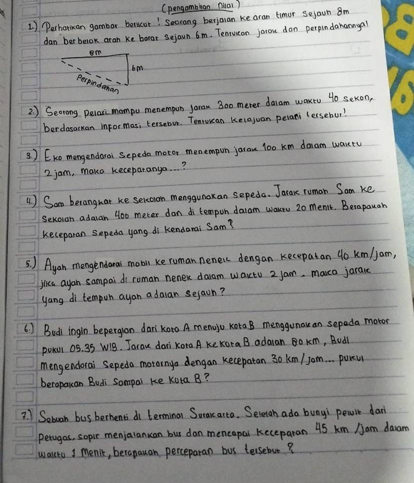 (pengambilan nilal ) 
1) Perharikan gambar berlicar! Secrang berjaran ke aran timur sejain 8m
dan berbelok aran ke borar Sejaun 6m. Tenwuiean jarou don perpindahannyal 
2. ) Seorong pelari mampo menempub jarak 300 meter daram waktu 40 sekon, 
berdasarkan informas; tersebut. Tenrwkean keiajuan pelani tersebur? 
3 ) Eko mengendarai Sepeda motor menempon jarau l00 km daam wartu
2 jam, maka keceparanya. . . ? 
4 ) Sam beranghat ke sercoion menggunakan sepeda. Jarac ruman Sam ke 
Sexoran adaran 400 meter dan di tempon dalam waktu 20 men't. Berapaugh 
keceparan sepeda yang di kendarai Sam? 
5. ) Ayan mengendarai mobil ke ruman neneic dengan kecepatan 40 km/jam, 
jika ayan sampai di ruman nener daam waictu 2 jam, maca jaranc 
yang di tempon ayan adaian sejaon? 
6. ) Budl ingin beperglan darikoro A menojo kota B menggunakan sepeda motor 
pokul 05. 35 W1B. Jarau dari Kora A ke Kora B adaran 8o km, Budl 
mengendorai Sepeda motornya dengan kecepatan 30 km / Jom. . . poru 
beroparan Budi Sompai ke kota B? 
? 1 Sebuan bus berhenti di terminal Sorararta. Sereiah ado bunyi pewit dar 
perugas, sopir menjalanuan bus dan mencapai keceparan 45 km /am daram 
walltu 1 menik, berapauan perceparan bos tersebun?