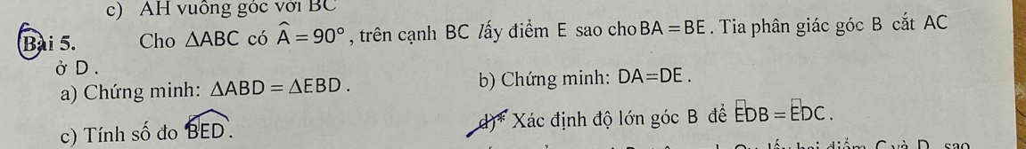 AH vuồng góc với BC 
Bài 5. Cho △ ABC có widehat A=90° , trên cạnh BC /ấy điểm E sao cho BA=BE. Tia phân giác góc B cắt AC
Ở D . 
a) Chứng minh: △ ABD=△ EBD. b) Chứng minh: DA=DE. 
c) Tính số đo widehat BED. d)* Xác định độ lớn góc B đề EDB=EDC.