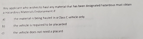 Any applicant who wishes to haul any material that has been designated hazardous must obtain 
a Hazardous Materials Endorsement if: 
a) the material is being hauled in a Class C vehicle only 
b) the vehicle is required to be placarded 
c the vehicle does not need a placard