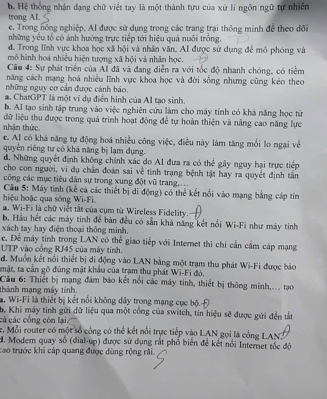 b. Hệ thống nhận dạng chữ viết tay là một thành tựu của xử lí ngôn ngữ tự nhiên
trong AI.
c. Trong nông nghiệp, AI được sử dụng trong các trang trại thông minh để theo dõi
những yểu tổ có ảnh hướng trực tiếp tới hiệu quả nuôi trồng.
d. Trong lĩnh vực khoa học xã hội và nhân văn, AI được sử dụng để mô phỏng và
mô hình hoá nhiều hiện tượng xã hội và nhân học.
Câu 4: Sự phát triển của AI đã và đang diễn ra với tốc độ nhanh chóng, có tiểm
năng cách mạng hoá nhiều lĩnh vực khoa học và đời sống nhưng cũng kéo theo
những nguy cơ cần được cảnh báo.
a. ChatGPT là một ví dụ điển hình của AI tạo sinh.
b. AI tạo sinh tập trung vào việc nghiên cứu làm cho máy tính có khả năng học từ
dữ liệu thu được trong quá trình hoạt động để tự hoàn thiện và nâng cao năng lực
nhận thức.
c. AI có khả năng tự động hoá nhiều công việc, điều này làm tăng mối lo ngại về
quyền riêng tư có khả năng bị lạm dụng.
d. Những quyết định không chính xác do AI đưa ra có thể gây nguy hại trực tiếp
cho con người, ví dụ chần đoán sai về tình trạng bệnh tật hay ra quyết định tần
công các mục tiêu dân sự trong xung đột vũ trang,...
Câu 5: Máy tính (kể cả các thiết bị di động) có thể kết nổi vào mạng bằng cáp tín
hiệu hoặc qua sóng Wi-Fi.
a. Wi-Fi là chữ viết tắt của cụm từ Wireless Fidelity.
b. Hầu hết các máy tính để bàn đều có sẵn khả năng kết nổi Wi-Fi như máy tính
xách tay hay điện thoại thông minh.
c. Để máy tính trong LAN có thể giao tiếp với Internet thì chỉ cần cắm cáp mạng
UTP vào cổng RJ45 của máy tính.
d. Muốn kết nối thiết bị di động vào LAN bằng một trạm thu phát Wi-Fi được bảo
mật, ta cần gõ đúng mật khẩu của trạm thu phát Wi-Fi đó.
Câu 6: Thiết bị mạng đảm bảo kết nối các máy tính, thiết bị thông minh,... tạo
thành mạng máy tính.
a. Wi-Fi là thiết bị kết nối không dây trong mạng cục bộ.
b. Khi máy tính gửi dữ liệu qua một cồng của switch, tín hiệu sẽ được gửi đến tất
cả các cổng còn lại.
c. Mỗi router có một số cổng có thể kết nổi trực tiếp vào LAN gọi là cổng LAN.
d. Modem quay số (dial-up) được sử dụng rất phổ biến đề kết nối Internet tốc độ
cao trước khi cáp quang được dùng rộng rãi.