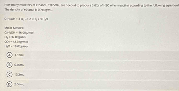 How many milliliters of ethanol, C2H5OH, are needed to produce 3.07g of H2O when reacting according to the following equation?
The density of ethanol is 0.789g/mL.
C_2H_5OH+3O_2to 2CO_2+3H_2O
Molar Masses:
C_2H_5OH=46.08g/mol
O_2=32.00g/mol
CO_2=44.01g/mol
H_2O=18.02g/mol
A ) 3.32mL.
B  6.60mL
C 13.3mL
D206mL