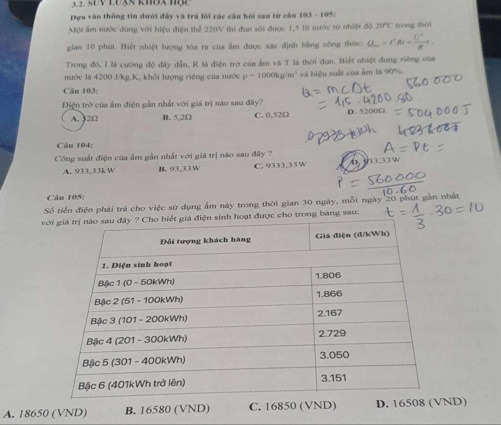 SUy Luạn khoa hộc
Dựa vào thông tin dưới đây và trả lời các câu hồi sau từ câu 103-105
Một ấm nước đùng với hiệu điện thể 220V thì đun sối được 1,5 lít nước từ nhiệt độ 20°C trong thèi
gian 10 phút. Biết nhiệt lượng tòa ra của ẩm được xác định bằng công thức: ( =I^2RI= U^2/R t.
Trong đó, I là cường độ đây dẫn, R là điện trở của ẩm và T là thời đun. Biết nhiệt dung riêng của
nước là 4200 J/kg.K, khối lượng riêng của nước rho =1000kg/m^3 và hiệu suất của ẩm lá 90%.
Câu 103:
Điện trở của ẩm điện gần nhất với giá trị nào sau đây?
D.
A. 52Ω B. 5,2Ω C. 0,52Ω 5200s
Câu 104:
Công suất điện của ấm gần nhất với giá trị nào sau đây ?
A. 933,33kW B. 93,33 W C. 9333,33 W D 33,33W
Câu 105:
Số tiền điện phải trả cho việc sử dụng ẩm này trong thời gian 30 ngày, mỗi ngày 20 phút gần nhất
vg bàng sau:
A. 18650 (VND) B. 10 580 (VND) C. 16850 (VND) D. 1650ND)