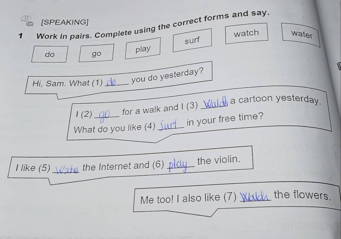 [SPEAKING] 
1 Work in pairs. Complete using the correct forms and say. 
surf watch water 
do 
go 
play 
Hi, Sam. What (1) _you do yesterday? 
a cartoon yesterday. 
1 (2) for a walk and I (3)_ 
What do you like (4) _in your free time? 
I like (5)_ the Internet and (6) _the violin. 
Me too! I also like (7)_ 
the flowers.