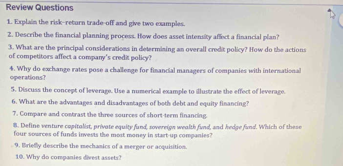 Review Questions 
1. Explain the risk-return trade-off and give two examples. 
2. Describe the financial planning process. How does asset intensity affect a financial plan? 
3. What are the principal considerations in determining an overall credit policy? How do the actions 
of competitors affect a company’s credit policy? 
4. Why do exchange rates pose a challenge for financial managers of companies with international 
operations? 
5. Discuss the concept of leverage. Use a numerical example to illustrate the effect of leverage. 
6. What are the advantages and disadvantages of both debt and equity financing? 
7. Compare and contrast the three sources of short-term financing. 
8. Define venture capitalist, private equity fund, sovereign wealth fund, and hedge fund. Which of these 
four sources of funds invests the most money in start-up companies? 
9. Briefly describe the mechanics of a merger or acquisition. 
10. Why do companies divest assets?