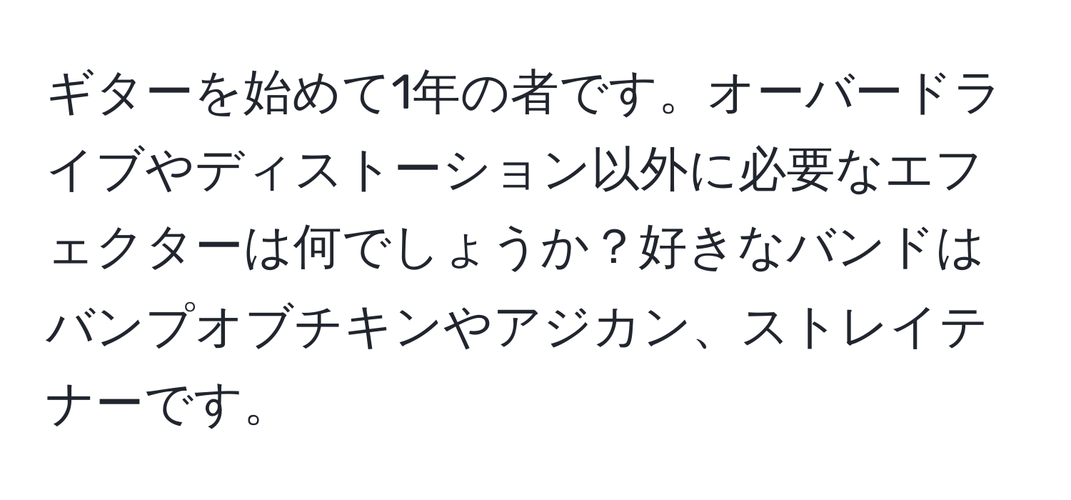 ギターを始めて1年の者です。オーバードライブやディストーション以外に必要なエフェクターは何でしょうか？好きなバンドはバンプオブチキンやアジカン、ストレイテナーです。