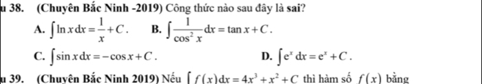 au 38. (Chuyên Bắc Ninh -2019) Công thức nào sau đây là sai?
A. ∈t ln xdx= 1/x +C. B. ∈t  1/cos^2x dx=tan x+C.
C. ∈t sin xdx=-cos x+C. ∈t e^xdx=e^x+C. 
D.
u 39. (Chuyên Bắc Ninh 2019) Nếu ∈t f(x)dx=4x^3+x^2+C thì hàm số f(x) bằng