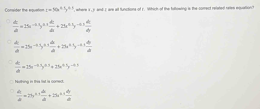 Consider the equation z=50x^(0.5)y^(0.5) , where x, y and z are all functions of t. Which of the following is the correct related rates equation?
 dz/dt =25x^(-0.5)y^(0.5) dz/dx +25x^(0.5)y^(-0.5) dz/dy 
 dz/dt =25x^(-0.5)y^(0.5) dx/dt +25x^(0.5)y^(-0.5) dy/dt 
 dz/dt =25x^(-0.5)y^(0.5)+25x^(0.5)y^(-0.5)
Nothing in this list is correct.
 dz/dt =25y^(0.5) dx/dt +25x^(0.5) dy/dt 