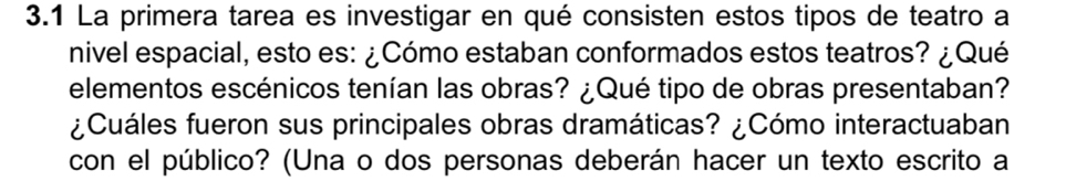 3.1 La primera tarea es investigar en qué consisten estos tipos de teatro a 
nivel espacial, esto es: ¿Cómo estaban conformados estos teatros? ¿Qué 
elementos escénicos tenían las obras? ¿Qué tipo de obras presentaban? 
¿Cuáles fueron sus principales obras dramáticas? ¿Cómo interactuaban 
con el público? (Una o dos personas deberán hacer un texto escrito a