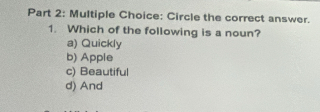 Circle the correct answer.
1. Which of the following is a noun?
a) Quickly
b) Apple
c) Beautiful
d) And