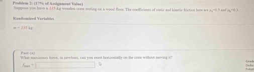 Problem 2: (17% of Assignment Value) 
Suppose you have a 735-kg wooden crate resting on a wood floor. The coefficients of static and kinetic friction here are H_2=0.5 and 2y=0 1 
Randomized Variables
m=135kg
Part (a) 
What maxisum force, in newtons, can you exert horizontally on the crate without moving it? Grad
f_min=□
Pobent Deduc