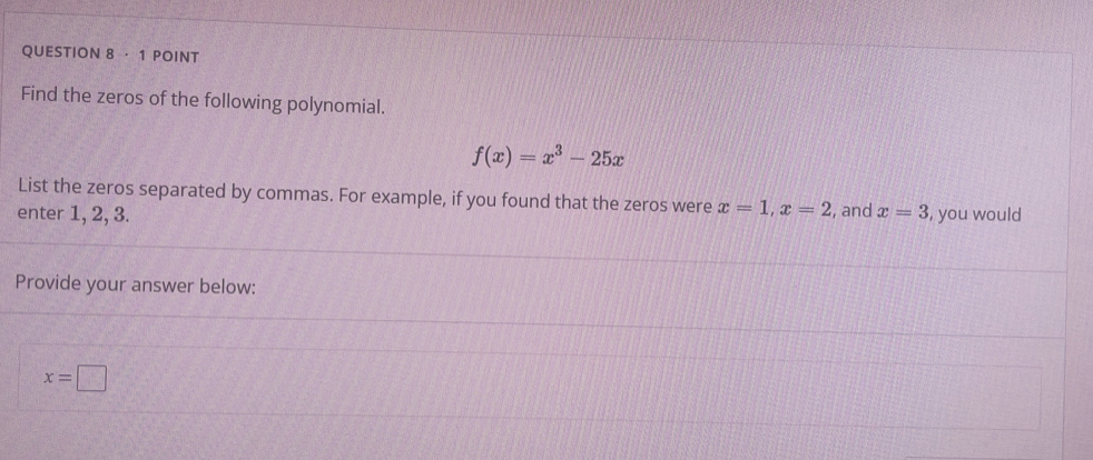 · 1 POINT 
Find the zeros of the following polynomial.
f(x)=x^3-25x
List the zeros separated by commas. For example, if you found that the zeros were x=1, x=2
enter 1, 2, 3. , and x=3 , you would 
Provide your answer below:
x=□