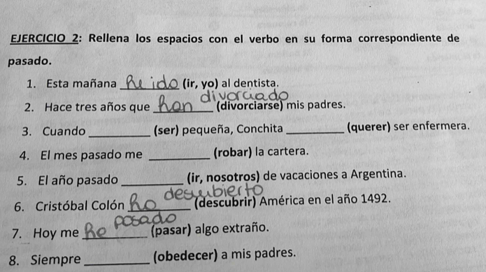 Rellena los espacios con el verbo en su forma correspondiente de 
pasado. 
1. Esta mañana _(ir, yo) al dentista. 
2. Hace tres años que _(divorciarse) mis padres. 
3. Cuando _ (ser) pequeña, Conchita _(querer) ser enfermera. 
4. El mes pasado me _(robar) la cartera. 
5. El año pasado _(ir, nosotros) de vacaciones a Argentina. 
6. Cristóbal Colón _(descubrir) América en el año 1492. 
7. Hoy me_ (pasar) algo extraño. 
8. Siempre _(obedecer) a mis padres.