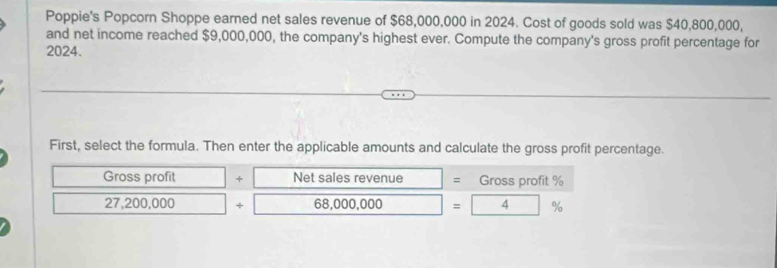 Poppie's Popcorn Shoppe earned net sales revenue of $68,000,000 in 2024. Cost of goods sold was $40,800,000, 
and net income reached $9,000,000, the company's highest ever. Compute the company's gross profit percentage for 
2024. 
First, select the formula. Then enter the applicable amounts and calculate the gross profit percentage. 
Gross profit + Net sales revenue = Gross profit %
27,200,000 + 68,000,000 =4%