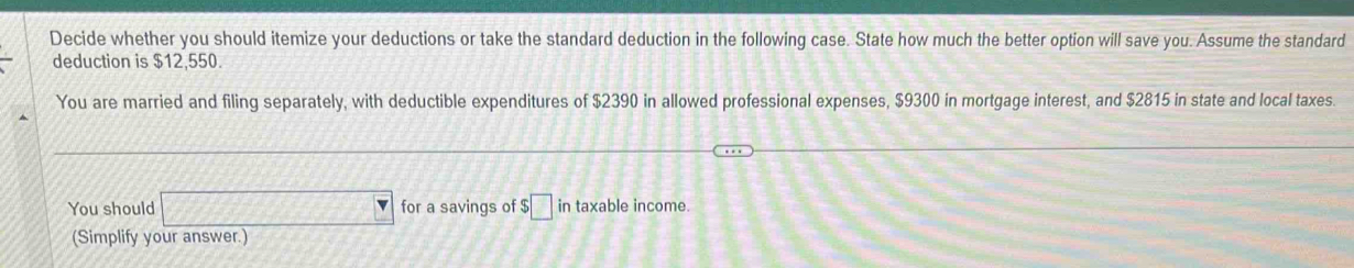 Decide whether you should itemize your deductions or take the standard deduction in the following case. State how much the better option will save you. Assume the standard 
deduction is $12,550. 
You are married and filing separately, with deductible expenditures of $2390 in allowed professional expenses, $9300 in mortgage interest, and $2815 in state and local taxes. 
You should □ for a savings of $□ in taxable income. 
(Simplify your answer.)