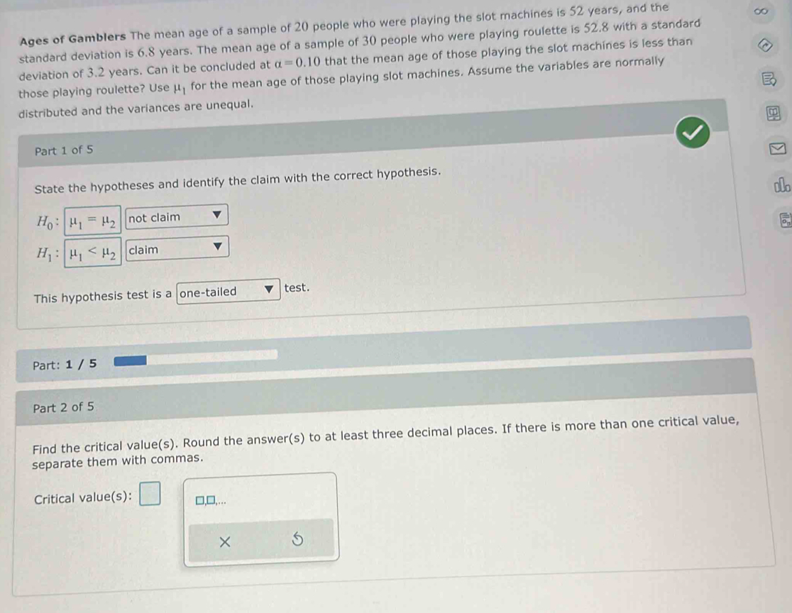 Ages of Gamblers The mean age of a sample of 20 people who were playing the slot machines is 52 years, and the 
standard deviation is 6.8 years. The mean age of a sample of 30 people who were playing roulette is 52.8 with a standard 
deviation of 3.2 years. Can it be concluded at alpha =0.10 that the mean age of those playing the slot machines is less than 
those playing roulette? Use mu _1 for the mean age of those playing slot machines. Assume the variables are normally 
distributed and the variances are unequal. 
Part 1 of 5 
State the hypotheses and identify the claim with the correct hypothesis.
H_0 : mu _1=mu _2 not claim Io
H_1:mu _1 claim 
This hypothesis test is a one-tailed test. 
Part: 1 / 5 
Part 2 of 5 
Find the critical value(s). Round the answer(s) to at least three decimal places. If there is more than one critical value, 
separate them with commas. 
Critical value(s): □,□,…. 
×