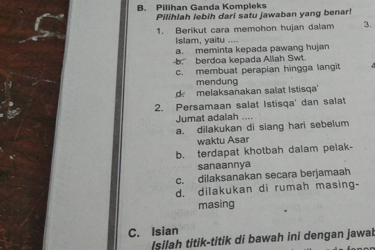 B. Pilihan Ganda Kompleks
Pilihlah lebih dari satu jawaban yang benar!
1. Berikut cara memohon hujan dalam 3.
Islam, yaitu ....
a. meminta kepada pawang hujan
b. berdoa kepada Allah Swt.
c. membuat perapian hingga langit
I
mendung
d. melaksanakan salat Istisqa'
2. Persamaan salat Istisqa' dan salat
Jumat adalah ....
a. dilakukan di siang hari sebelum
waktu Asar
b. terdapat khotbah dalam pelak-
sanaannya
c. dilaksanakan secara berjamaah
d. dilakukan di rumah masing-
masing
C. Isian
silah titik-titik di bawah ini dengan jawak