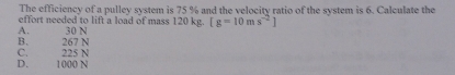 The efficiency of a pulley system is 75 % and the velocity ratio of the system is 6. Calculate the
effort needed to lift a load of mass 120 kg. [g=10ms^(-2)]
A. 30 N
C. 225 N B. 267 N
D. 1000 N