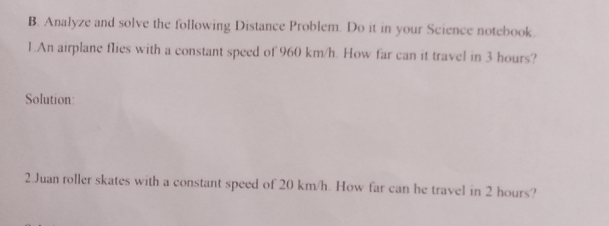 Analyze and solve the following Distance Problem. Do it in your Science notebook. 
1.An airplane flies with a constant speed of 960 km/h. How far can it travel in 3 hours? 
Solution: 
2.Juan roller skates with a constant speed of 20 km/h. How far can he travel in 2 hours?