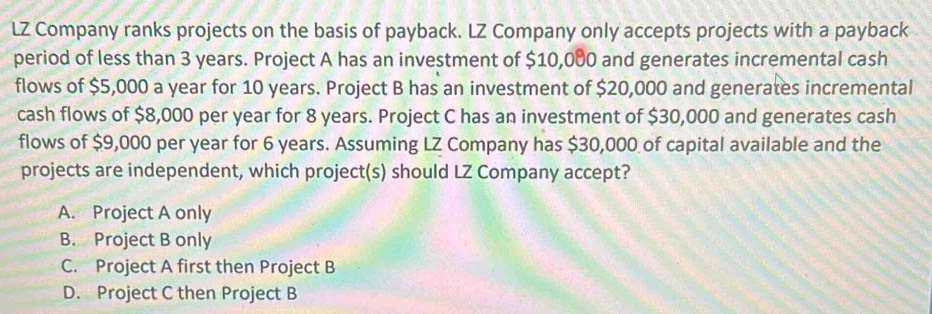 LZ Company ranks projects on the basis of payback. LZ Company only accepts projects with a payback
period of less than 3 years. Project A has an investment of $10,000 and generates incremental cash
flows of $5,000 a year for 10 years. Project B has an investment of $20,000 and generates incremental
cash flows of $8,000 per year for 8 years. Project C has an investment of $30,000 and generates cash
flows of $9,000 per year for 6 years. Assuming LZ Company has $30,000 of capital available and the
projects are independent, which project(s) should LZ Company accept?
A. Project A only
B. Project B only
C. Project A first then Project B
D. Project C then Project B