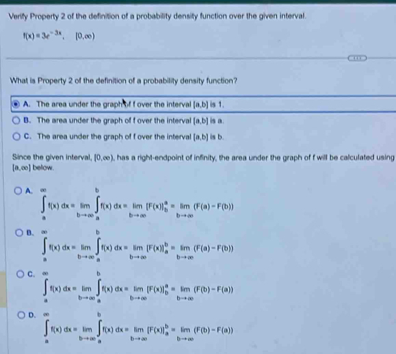 Verify Property 2 of the definition of a probability density function over the given interval.
f(x)=3e^(-3x),[0,∈fty )
What is Property 2 of the definition of a probability density function?
A. The area under the graph of f over the interval [a,b] is 1.
B. The area under the graph of f over the interval [a,b] is a.
C. The area under the graph of f over the interval [a,b] is b.
Since the given interval, [0,∈fty ) , has a right-endpoint of infinity, the area under the graph of f will be calculated using
[a,∈fty ] below.
A. ∈tlimits _a^((∈fty)f(x)dx=limlimits _bto ∈fty)∈tlimits _a^(bf(x)dx=limlimits _bto ∈fty)[F(x)]_b^(a=limlimits _bto ∈fty)(F(a)-F(b))
B. ∈tlimits _a^((∈fty)f(x)dx=limlimits _bto ∈fty)∈tlimits _a^(bf(x)dx=limlimits _bto ∈fty)[F(x)]_a^(b=limlimits _bto ∈fty)(F(a)-F(b))
C. ∈tlimits _a^((∈fty)f(x)dx=limlimits _bto ∈fty)∈tlimits _a^(bf(x)dx=limlimits _bto ∈fty)[F(x)]_b^(a=limlimits _bto ∈fty)(F(b)-F(a))
D. ∈tlimits _a^((∈fty)f(x)dx=limlimits _bto ∈fty)∈tlimits _a^(bf(x)dx=limlimits _bto ∈fty)[F(x)]_a^(b=limlimits _bto ∈fty)(F(b)-F(a))