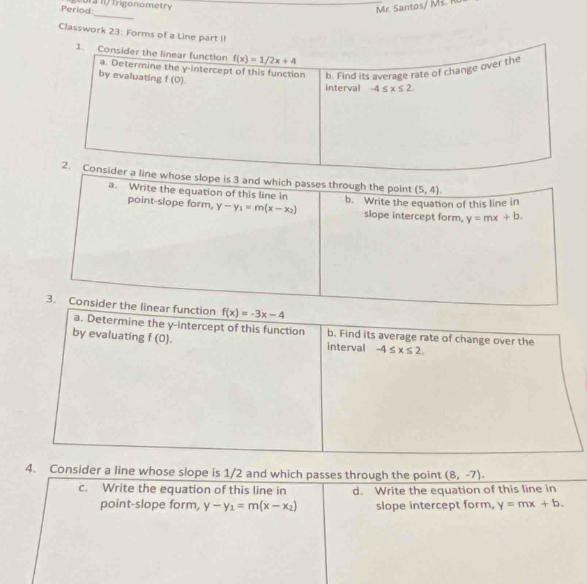 br /  Trigonometry 
Period:
Mr. Santos/ M.  
_
Classwork 23: Forms of a Line part II
f(x)=-3x-4
a. Determine the y-intercept of this function b. Find its average rate of change over the
by evaluating f(0). interval -4≤ x≤ 2.
4. Consider a line whose slope is 1/2 and which passes through the point (8,-7).
c. Write the equation of this line in d. Write the equation of this line in
point-slope form, y-y_1=m(x-x_2) slope intercept form, y=mx+b.