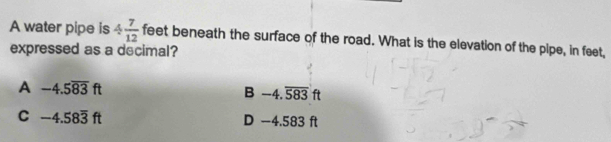 A water pipe is 4 7/12  feet beneath the surface of the road. What is the elevation of the pipe, in feet,
expressed as a decimal?
A -4.5overline 83ft
B -4.overline 583ft
C -4.58overline 3ft D −4.583 ft