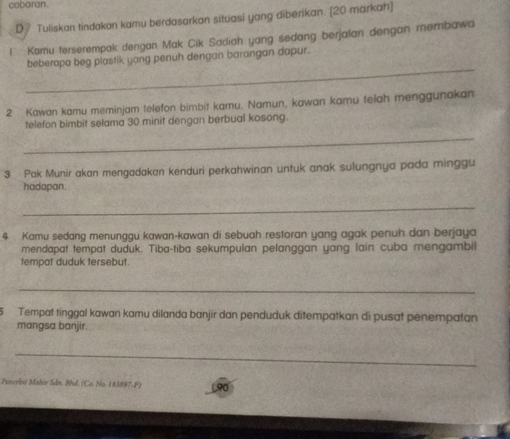 cobaran. 
D₹ Tuliskan tindakan kamu berdasarkan situasi yang diberikan. [20 markah] 
1 Kamu terserempak dengan Mak Cik Sadiah yang sedang berjalan dengan membawa 
_ 
beberapa beg plastik yang penuh dengan barangan dapur. 
2 Kawan kamu meminjam telefon bimbit kamu. Namun, kawan kamu telah menggunakan 
telefon bimbit selama 30 minit dengan berbual kosong. 
_ 
3 Pak Munir akan mengadakan kenduri perkahwinan untuk anak sulungnya pada minggu 
hadapan. 
_ 
4 Kamu sedang menunggu kawan-kawan di sebuah restoran yang agak penuh dan berjaya 
mendapat tempat duduk. Tiba-tiba sekumpulan pelanggan yang lain cuba mengambil 
tempat duduk tersebut. 
_ 
5 Tempat tinggal kawan kamu dilanda banjir dan penduduk ditempatkan di pusat penempatan 
mangsa banjir. 
_ 
Penerbit Mahir Sdn. Bhd. (Co. No. 183897-P) L90