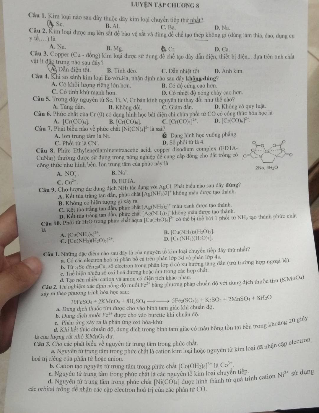 LUYỆN Tập ChƯơng 8
Câu 1. Kim loại nào sau đây thuộc dãy kim loại chuyển tiếp thứ nhất2
A. Sc. B. Al. C. Ba. D. Na.
Câu 2. Kim loại được mạ lên sắt để bảo vệ sắt và dùng đề chế tạo thép không gi (dùng làm thìa, dao, dụng cụ
y tế,.) là
A. Na. B. Mg.. Cr. D. Ca.
Câu 3. Copper (Cu - đồng) kim loại được sử dụng để chế tạo dây dẫn điện, thiết bị điện,.. dựa trên tính chất
vật lí đặc trưng nào sau đây?
A Dẫn điện tốt. B. Tính dèo. C. Dẫn nhiệt tốt. D. Ánh kim.
Câu 4. Khi so sánh kim loại Ee với Ca, nhận định nào sau đây không đúng?
A. Có khối lượng riêng lớn hơn. B. Có độ cứng cao hơn.
C. Có tính khử mạnh hơn. D. Có nhiệt độ nóng chảy cao hơn.
Câu 5. Trong dãy nguyên tử Sc, Ti, V, Cr bán kính nguyên tử thay đổi như thế nào?
A. Tăng dần. B. Không đồi. C. Giảm dần. D. Không có quy luật.
Câu 6. Phức chất của Cr * (0) có dạng hình học bát diện chi chứa phối tử CO có công thức hóa học là
A. [Cr(CO)_4]. B. [Cr(CO)_6]. C. [Cr(CO)_4]^2+. D. [Cr(CO)_6]^2+.
Câu 7. Phát biểu nào về phức chất [Ni(CN)_4]^2- là sai?
A. Ion trung tâm là Ni. 3. Dạng hình học vuông phăng.
C. Phối tử là CN. D. Số phối tử là 4.
Câu 8. Phức Ethylenediaminetetraacetic acid, copper disodium complex (EDTA-
CuNa2) thường được sử dụng trong nông nghiệp để cung cấp đồng cho đất trồng có
công thức như hình bên. Ion trung tâm của phức này là
A. NO_3^(-.
B. Na^+).
C. Cu^(2+). D. EDTA
Câu 9. Cho lượng dư dung dịch 1 NH_3 tác dụng với AgCl. Phát biểu nào sau đây đúng?
A. Kết tủa trắng tan dần, phức chất [Ag(NH_3)2]^+ không màu được tạo thành.
B. Không có hiện tượng gì xảy ra.
C. Kết tủa trắng tan đần, phức chất [Ag(NH_3)_2]^+ màu xanh được tạo thành.
D. Kết tủa trắng tan dần, phức chất [Ag(NH_3)_2]^+ không màu được tạo thành.
Câu 10. Phối tử H_2O trong phức chất aqua [Cu(H_2O)_6]^2+ có thể bị thế bởi 1 phối từ NH_3 tạo thành phức chất
là
A. [Cu(NH_3)_6]^2+.
B. [Cu(NH_3)_2(H_2O)_5].
C. [Cu(NH_3)(H_2O)_5]^2+.
D. [Cu(NH_3)(H_2O)_5].
Câu 1. Những đặc điểm nào sau đây là của nguyên tố kim loại chuyển tiếp dãy thứ nhất?
a. Có các electron hoá trị phân bố cả trên phân lớp 3d và phân lớp 4s.
b. I ir_21S c đến _29Cu số electron trong phân lớp d có xu hướng tăng dần (trừ trường hợp ngoại lệ).
c. Thể hiện nhiều số oxi hoá dương hoặc âm trong các hợp chất.
d. Tao nên nhiều cation và anion có điện tích khác nhau.
Câu 2. Thí nghiệm xác định nồng độ muối Fe²* bằng phương pháp chuẩn độ với dung dịch thuốc tí: m(KMnO_4
xảy ra theo phương trình hóa học sau:
10FeSO_4+2KMnO_4+8H_2SO_4to to 5Fe_2(SO_4)_3+K_2SO_4+2MnSO_4+8H_2O
a. Dung dịch thuốc tím được cho vào bình tam giác khi chuẩn độ.
b. Dung dịch muối Fe^(2+) được cho vào burette khi chuẩn độ.
c. Phản ứng xảy ra là phản ứng oxi hóa-khử
d. Khi kết thúc chuẩn độ, dung dịch trong bình tam giác có màu hồng tồn tại bền trong khoảng 20 giãy
là của lượng rất nhỏ KMnO4 dư.
Câu 3. Cho các phát biểu về nguyên từ trung tâm trong phức chất.
a. Nguyên tử trung tầm trong phức chất là cation kim loại hoặc nguyên tử kim loại đã nhận cặp electron
hoá trị riêng của phân tử hoặc anion.
b. Cation tạo nguyên tử trung tâm trong phức chất [Co(OH_2)_6]^3+laCo^(3+).
c. Nguyên tử trung tâm trong phức chất là các nguyên tố kim loại chuyền tiếp.
d. Nguyên tử trung tâm trong phức chất [Ni(CO)_4] được hình thành từ quá trình cation Ni^(2+) sử dụng
các orbital trống để nhận các cặp electron hoá trị của các phân tử CO.