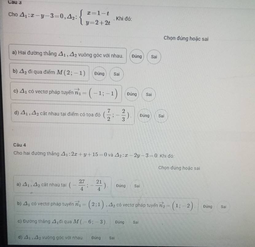 Cau 3
Cho △ _1:x-y-3=0, △ _2:beginarrayl x=1-t y=2+2tendarray.. Khi đó:
Chọn đúng hoặc sai
a) Hai đường thẳng △ _1, △ _2 vuông góc với nhau. Đủng Sai
b) △ _2 đi qua điểm M(2;-1) Đứng Sai
c) △ _1 có vectơ pháp tuyến vector n_1=(-1;-1) Đủng Sai
d) △ _1, △ _2 cắt nhau tại điểm có tọa độ ( 7/2 ;- 2/3 ). Đúng Sai
Câu 4
Cho hai đường thắng △ _1:2x+y+15=0 và △ _2:x-2y-3=0 Khi đó:
Chọn đúng hoặc sai
a) △ _1, △ _2 cāt nhau tại (- 27/4 ;- 21/4 ). Đúng Sai
b) △ _1 cò vectơ pháp tuyến vector n_1=(2;1), △ _2 có vectơ pháp tuyến vector n_2=(1;-2) Đúng Sai
c) Đường tháng △ _1di qua M(-6;-3). Đúng Sai
d) △ _1, △ _2 vuờng góc với nhau Đúng Sai