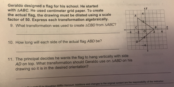 Geraldo designed a flag for his school. He started 
with △ ABC. He used centimeter grid paper. To create 
the actual flag, the drawing must be dilated using a scale 
factor of 50. Express each transformation algebraically. 
9. What transformation was used to create △ CBD from △ ABC ? 
_-4 
10. How long will each side of the actual flag ABD be? 
_ 
11. The principal decides he wants the flag to hang vertically with side on his 
AD on top. What transformation should Geraldo use on △ ABD
_ 
drawing so it is in the desired orientation? 
ht O by Houghton Mifflin Harcourt. Additions and changes to the original content are the responsibility of the instructor