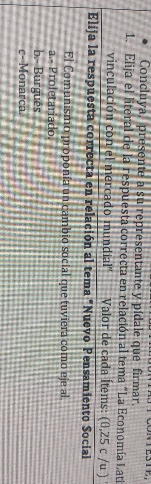 1E3 1E,
Concluya, presente a su representante y pídale que firmar.
1. Elija el literal de la respuesta correcta en relación al tema “La Economía Lati
vinculación con el mercado mundial" Valor de cada Ítems: (0,25c/u)'
Elija la respuesta correcta en relación al tema “Nuevo Pensamiento Social
El Comunismo proponía un cambio social que tuviera como eje al.
a.- Proletariado.
b.- Burgués
c- Monarca.