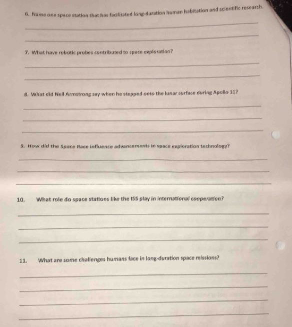 Name one space station that has facilitated long-duration human habitation and scientific research. 
_ 
_ 
7. What have robotic probes contributed to space exploration? 
_ 
_ 
8. What did Neil Armstrong say when he stepped onto the lunar surface during Apollo 11? 
_ 
_ 
_ 
9. How did the Space Race influence advancements in space exploration technology? 
_ 
_ 
_ 
10. What role do space stations like the ISS play in international cooperation? 
_ 
_ 
_ 
11. What are some challenges humans face in long-duration space missions? 
_ 
_ 
_ 
_