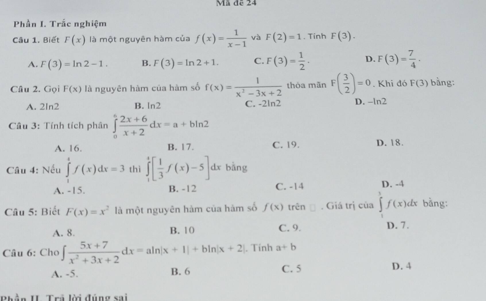 Mã đề 24
Phần I. Trắc nghiệm
Câu 1. Biết F(x) là một nguyên hàm của f(x)= 1/x-1  và F(2)=1. Tính F(3).
A. F(3)=ln 2-1. B. F(3)=ln 2+1.
C. F(3)= 1/2 . F(3)= 7/4 ·
D.
Câu 2. Gọi F(x) là nguyên hàm của hàm số f(x)= 1/x^2-3x+2  thỏa mãn F( 3/2 )=0. Khi đó F(3) bằng:
A. 2ln2 B. Ⅰ n2
C. -2ln 2 D. -ln 2
Câu 3: Tính tích phân ∈tlimits _0^(6frac 2x+6)x+2dx=a+bln 2
A. 16. B. 17. C. 19. D. 18.
Câu 4: Nếu ∈tlimits _1^(4f(x)dx=3 thì ∈tlimits _1^4[frac 1)3f(x)-5]dx bằng
A. -15. B. -12
C. -14 D. -4
Câu 5: Biết F(x)=x^2 là một nguyên hàm của hàm số f(x) trên □ . Giá trị của ∈tlimits _1^(3f(x)dx bằng:
A. 8. B. 10
C. 9. D. 7.
Câu 6: Cho ∈t frac 5x+7)x^2+3x+2dx=aln |x+1|+bln |x+2|. Tính a+b
A. -5. B. 6 C. 5
D. 4
Phần II. Trả lời đúng sai