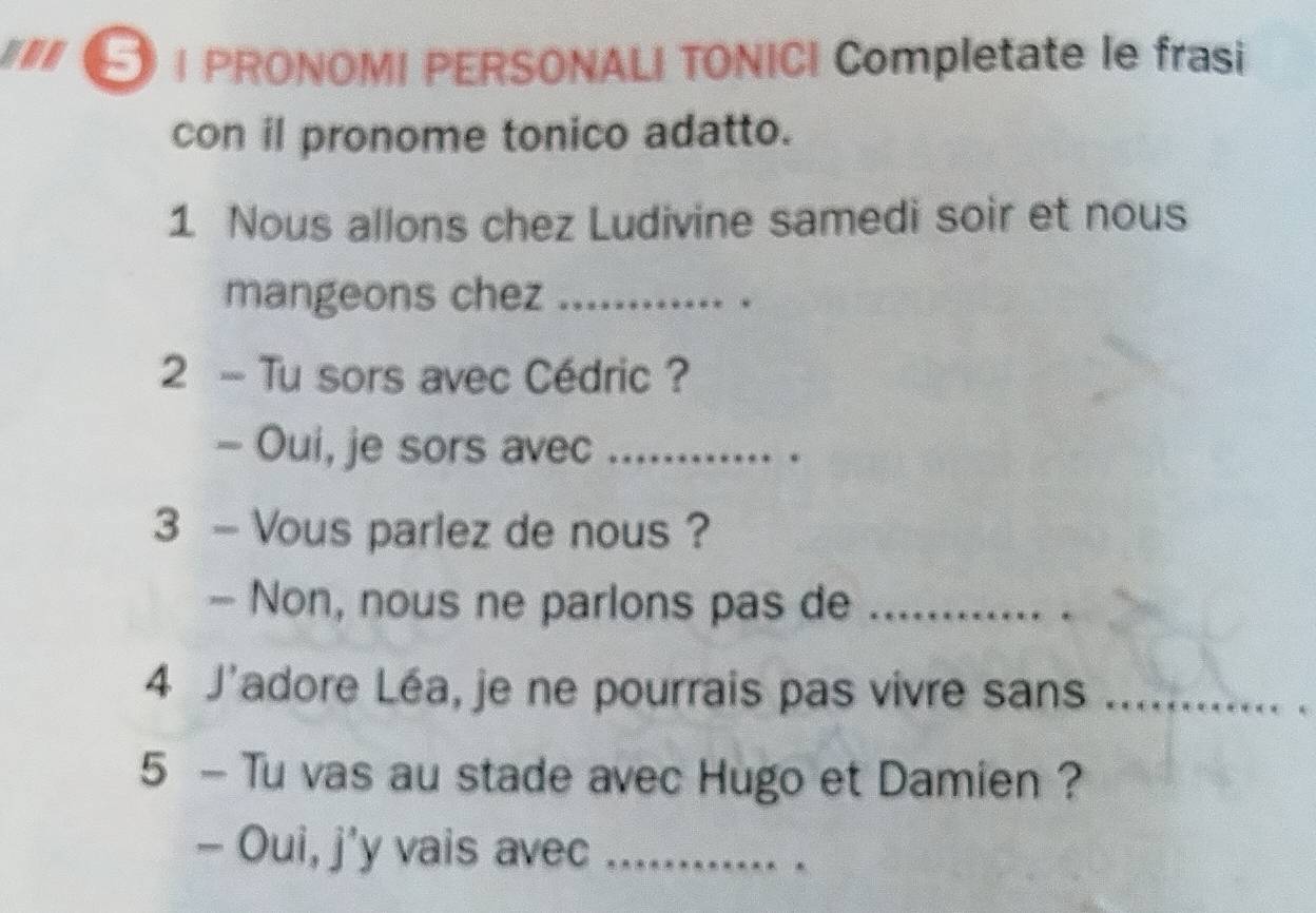 PRONOMI PERSONALI TONICI Completate le frasi 
con il pronome tonico adatto. 
1 Nous allons chez Ludivine samedi soir et nous 
mangeons chez_ 
2 - Tu sors avec Cédric ? 
- Oui, je sors avec_ 
3 - Vous parlez de nous ? 
- Non, nous ne parlons pas de_ 
4 J'adore Léa, je ne pourrais pas vivre sans_ 
5 - Tu vas au stade avec Hugo et Damien ? 
- Oui, j'y vais avec_ 
_ 
.