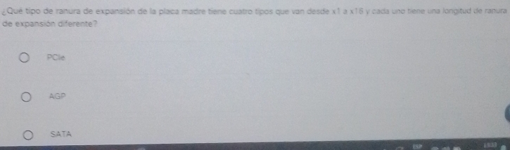 ¿Qué tipo de ranura de expansión de la placa madre tiene cuatro tipos que van desde x1 a x16 y cada uno tiene una longitud de ranura
de expansión diferente?
PCle
AGP
SATA