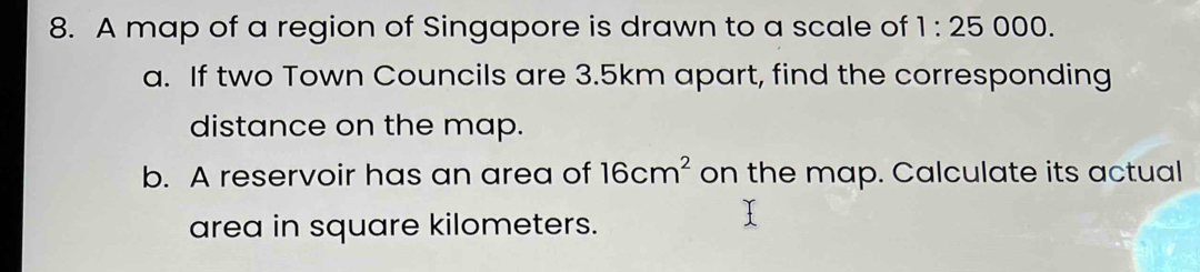 A map of a region of Singapore is drawn to a scale of 1:25 ( 00 0. 
a. If two Town Councils are 3.5km apart, find the corresponding 
distance on the map. 
b. A reservoir has an area of 16cm^2 on the map. Calculate its actual 
area in square kilometers.