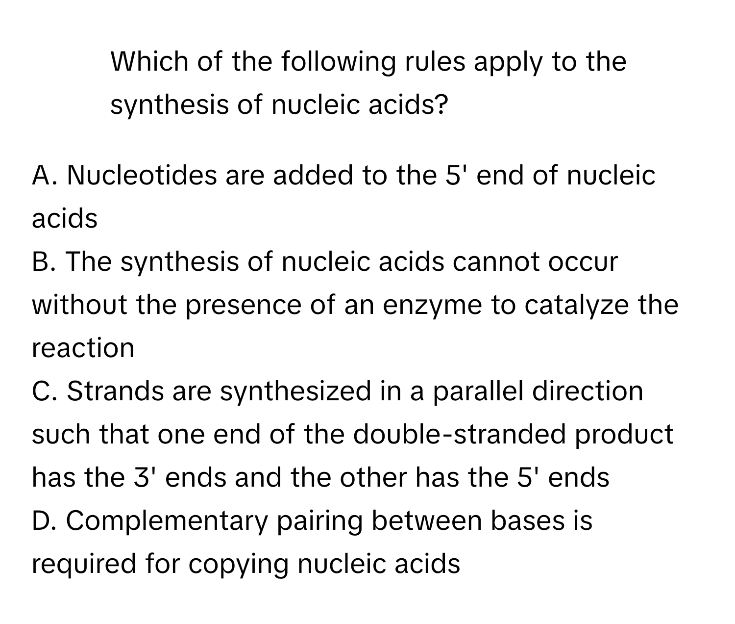 Which of the following rules apply to the synthesis of nucleic acids?

A. Nucleotides are added to the 5' end of nucleic acids
B. The synthesis of nucleic acids cannot occur without the presence of an enzyme to catalyze the reaction
C. Strands are synthesized in a parallel direction such that one end of the double-stranded product has the 3' ends and the other has the 5' ends
D. Complementary pairing between bases is required for copying nucleic acids