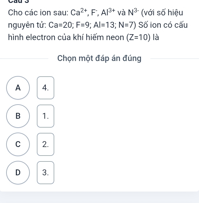 Cho các ion sau: Ca^(2+), F^-, Al^(3+) và N^(3-) (với số hiệu
nguyên tử: Ca=20; F=9; Al=13; N=7) Số ion có cấu
hình electron của khí hiếm neon (Z=10) là
Chọn một đáp án đúng
A 4.
B 1.
C 2.
D 3.