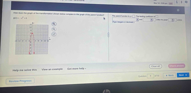 Nov 14 - 2:00 pm 
How does the graph of the transformation shown below compare to the graph of the parent function? The parent function is y=□ The leading coefficient of and | □ unn(s)
g(x)=-x^4+6
shifts the graph □ □
(Type integers or decimals.) 
Help me solve this View an example Get more help - Clear all Check answer 
Review Progress Question 9 of 10 《 Back Noxt