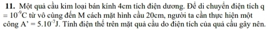 Một quả cầu kim loại bán kính 4cm tích điện dương. Để di chuyển điện tích q
=10^(-9)C từ vô cùng đến M cách mặt hình cầu 20cm, người ta cần thực hiện một 
công A^,=5.10^(-7)J T. Tính điện thế trên mặt quả cầu do điện tích của quả cầu gây nên.