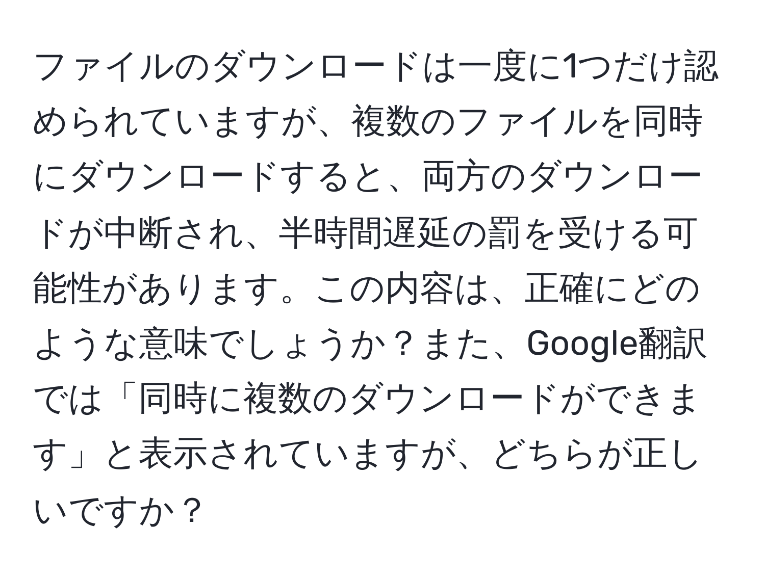 ファイルのダウンロードは一度に1つだけ認められていますが、複数のファイルを同時にダウンロードすると、両方のダウンロードが中断され、半時間遅延の罰を受ける可能性があります。この内容は、正確にどのような意味でしょうか？また、Google翻訳では「同時に複数のダウンロードができます」と表示されていますが、どちらが正しいですか？