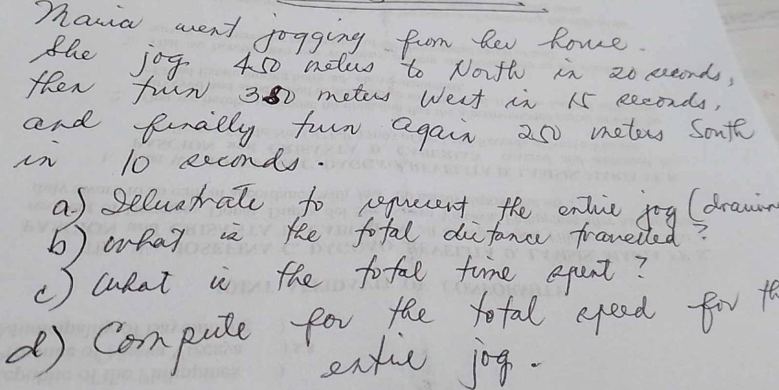 Thania went jogging from her Rone. 
the jof 450 melus to Noth in 2o seonds, 
then fun 300 meter west in 15 seconds, 
and finally furn again 250 meter Sonfe 
in 10 eeconds. 
af seluatale to sequecent the enlic jog (drawin 
b) what ia te total difance frauelled? 
() wokat i the tofal time epant? 
( Compute for the tefal aood for t 
extic jog.