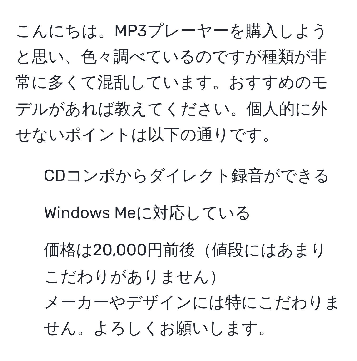 こんにちは。MP3プレーヤーを購入しようと思い、色々調べているのですが種類が非常に多くて混乱しています。おすすめのモデルがあれば教えてください。個人的に外せないポイントは以下の通りです。  
- CDコンポからダイレクト録音ができる  
- Windows Meに対応している  
- 価格は20,000円前後値段にはあまりこだわりがありません  
メーカーやデザインには特にこだわりません。よろしくお願いします。