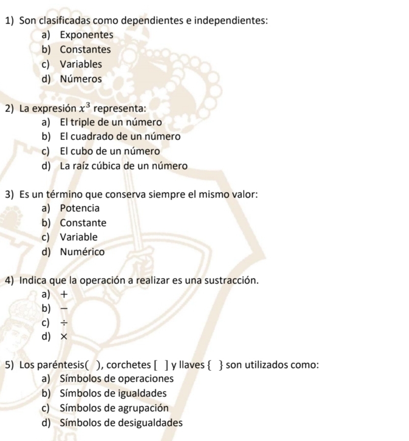 Son clasificadas como dependientes e independientes:
a) Exponentes
b) Constantes
c) Variables
d) Números
2) La expresión x^3 representa:
a) El triple de un número
b) El cuadrado de un número
c) El cubo de un número
d) La raíz cúbica de un número
3) Es un término que conserva siempre el mismo valor:
a) Potencia
b) Constante
c) Variable
d) Numérico
4) Indica que la operación a realizar es una sustracción.
a) +
b) -
c) ÷
d) ×
5) Los paréntesis( ), corchetes [ ] y llaves   son utilizados como:
a) Símbolos de operaciones
b) Símbolos de igualdades
c) Símbolos de agrupación
d) Símbolos de desigualdades