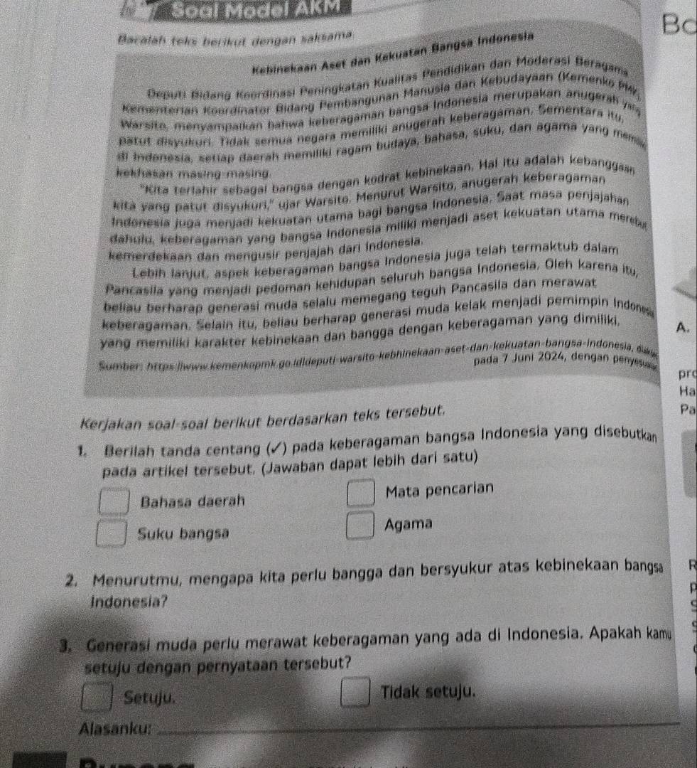 Soal Model AKM
Bacalah teks berikut dengan saksama
Bd
Kebinekaan Aset dan Kakuatan Bangsa Indonesia
Deputi Bidang Keerdinasi Peningkatan Kualitas Pendidikan dan Moderasi Beragama
Kementerian Koordinator Bidang Pembangunan Manusia dan Kebudayaan (Kemenko PM7,
Warsito, menyampaikan hahwa keberagaman bangsa Indonesia merupakan anugerah  a
patut disyukuri, Tidak semua negara memiliki anugerah keberagaman, Sementara itu
di Indenesia, setiap daerah memiliki ragam budaya, bahasa, suku, dan agama yang mem
kekhasan masing-masing.
'Kita terlahir sebagai bangsa dengan kodrat kebinekaan, Hai itu adalah kebanggas
kita yang patut disyukuri,'' ujar Warsite. Menurut Warsito, anugerah keberagaman
Indonesia juga menjadi kekuatan utama bagi bangsa Indonesia. Saat masa penjajahan
dahulu, keberagaman yang bangsa Indonesia miliki menjadi aset kekuatan utama merbu
kemerdekaan dan mengusir penjajah dari indonesia.
Lebih lánjut, aspek keberagaman bangsa Indonesia juga telah termaktub dalam
Pancasila yang menjadi pedoman kehidupan seluruh bangsa Indonesia. Oleh karena itu,
beliau berharap generasi muda selalu memegang teguh Pancasila dan merawat
keberagaman. Selain itu, beliau berharap generasi muda kelak menjadi pemimpin Indo
yang memiliki karakter kebinekaan dan bangga dengan keberagaman yang dimiliki, A.
Somber: https:|/www.kemenkopmk.go.id|deputi-warsito-kebhinekaan-aset-dan-kekuatan-bangsa-indonesia, day
pada 7 Juni 2024, dengan penyesu
pr
Ha
Kerjakan soal-soal berikut berdasarkan teks tersebut.
Pa
1. Berilah tanda centang (√) pada keberagaman bangsa Indonesia yang disebutka
pada artikel tersebut. (Jawaban dapat lebih dari satu)
Bahasa daerah Mata pencarian
Suku bangsa Agama
2. Menurutmu, mengapa kita perlu bangga dan bersyukur atas kebinekaan bangsa R
p
Indonesia?
3. Generasi muda perlu merawat keberagaman yang ada di Indonesia. Apakah kamu
setuju dengan pernyataan tersebut?
Setuju. Tidak setuju.
Alasanku:_
_