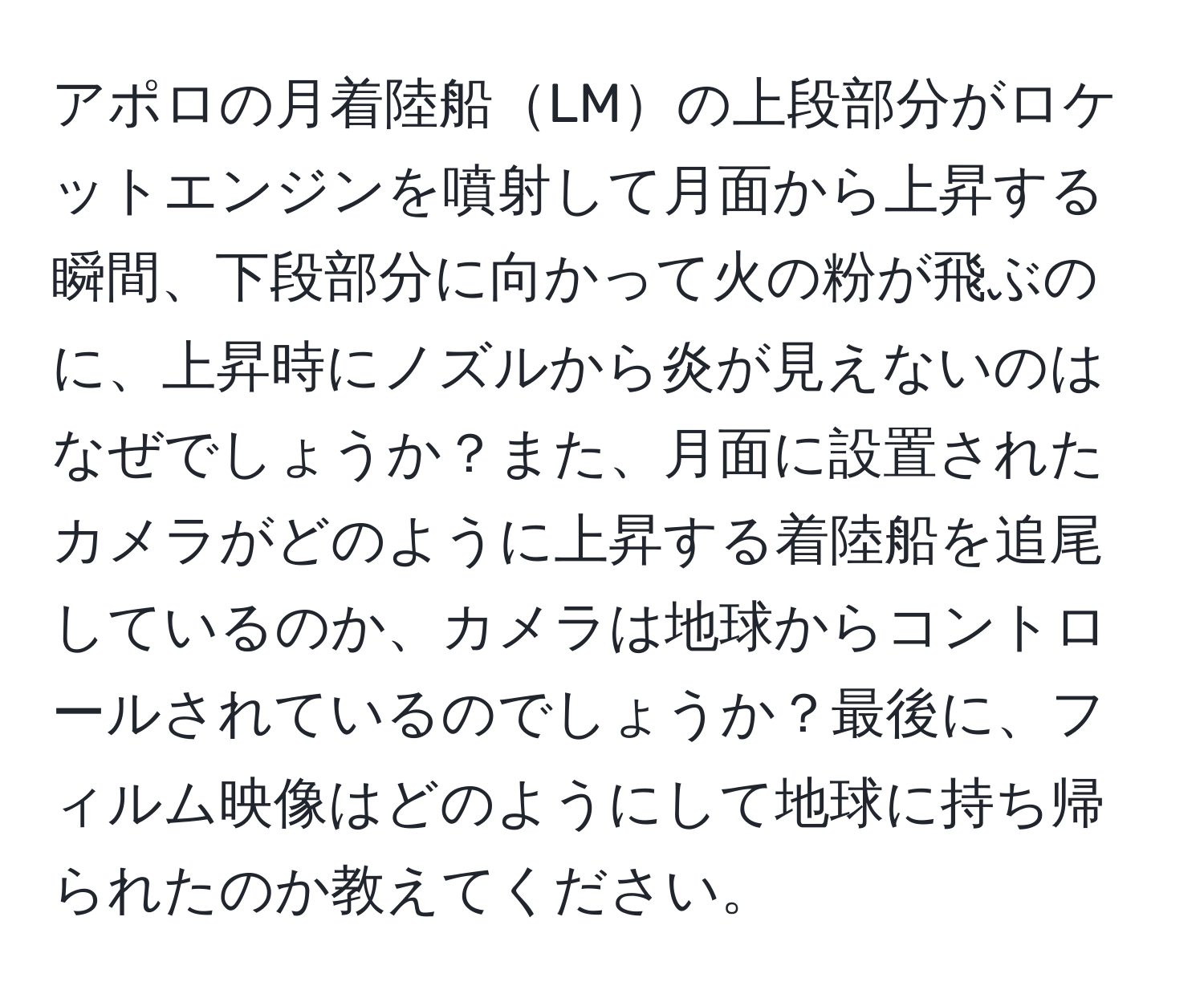 アポロの月着陸船LMの上段部分がロケットエンジンを噴射して月面から上昇する瞬間、下段部分に向かって火の粉が飛ぶのに、上昇時にノズルから炎が見えないのはなぜでしょうか？また、月面に設置されたカメラがどのように上昇する着陸船を追尾しているのか、カメラは地球からコントロールされているのでしょうか？最後に、フィルム映像はどのようにして地球に持ち帰られたのか教えてください。
