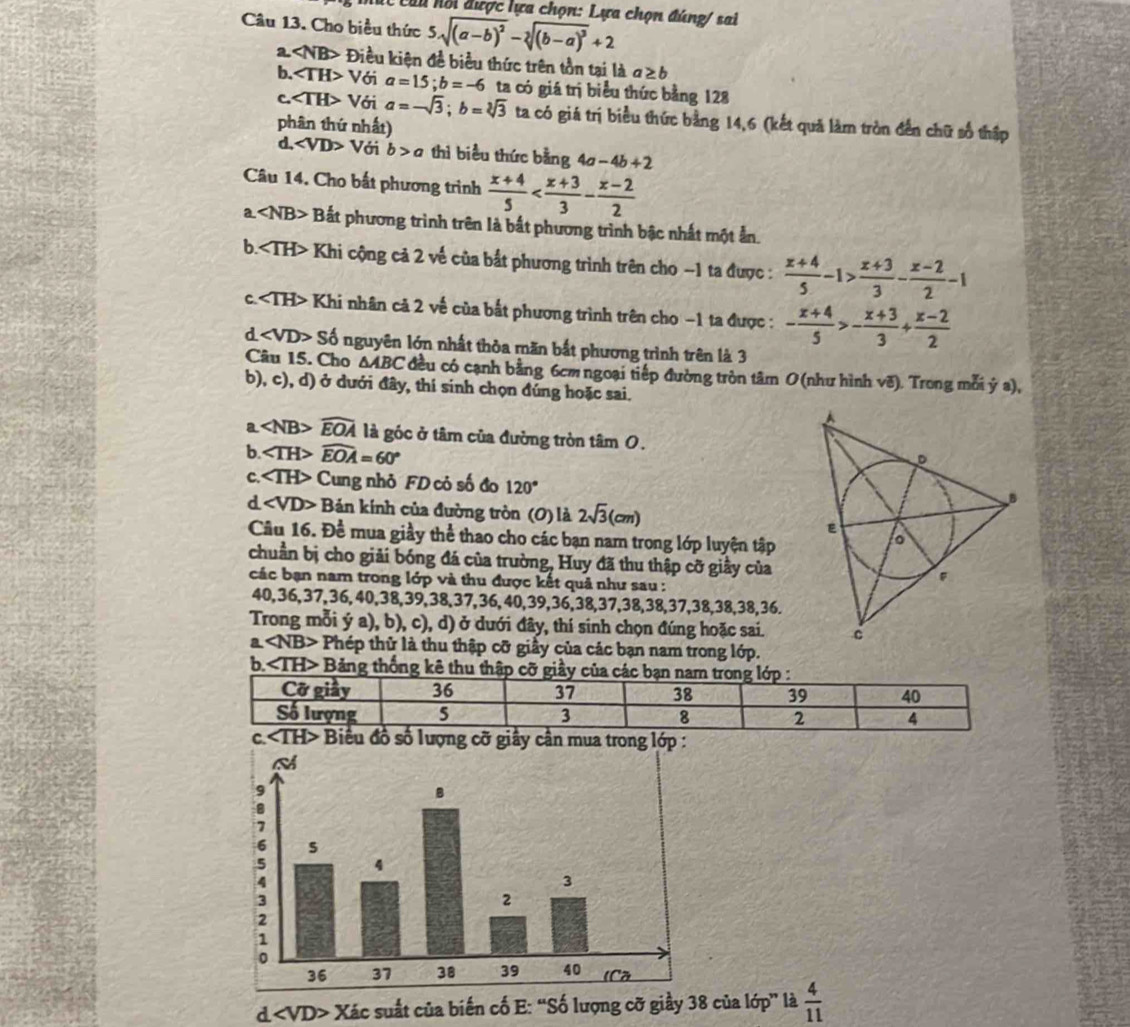 Ch u hối được lựa chọn: Lựa chọn đúng/ sai
Câu 13. Cho biểu thức 5sqrt((a-b)^2)-sqrt[3]((b-a)^3)+2
a ∠ NB> Điều kiện đề biểu thức trên tồn tại là a≥ b
b. ∠ TH>V ới a=15;b=-6 ta có giá trị biểu thức bằng 128
C. ∠ TH> Với a=-sqrt(3);b=sqrt[3](3) ta có giá trị biểu thức bằng 14,6 (kết quả làm tròn đến chữ số thập
phân thứ nhất)
d, ∠ VD>V ới b>a thì biểu thức bằng 4a-4b+2
Câu 14. Cho bất phương trình  (x+4)/5 
a. ∠ NB> * Bắt phương trình trên là bắt phương trình bậc nhất một ẫn.
b. Khi cộng cả 2 về của bắt phương trình trên cho -1 ta được :  (x+4)/5 -1> (x+3)/3 - (x-2)/2 -1
c. Khi nhân cả 2 về của bất phương trình trên cho −1 ta được : - (x+4)/5 >- (x+3)/3 + (x-2)/2 
d ∠ VD>Sd nguyên lớn nhất thỏa măn bắt phương trình trên là 3
Câu 15. Cho △ ABC đều có cạnh bằng 6cm ngoại tiếp đường tròn tâm O (như hình vẽ). Trong mỗi ý a),
b), c), d) ở dưới đây, thí sinh chọn đúng hoặc sai.
a widehat EOA là góc ở tâm của đường tròn tâm 0.
b. ∠ TH>widehat EOA=60°
C. ∠ TH> Cung nhỏ FD cỏ số đo 120°
d ∠ VD>B Bản kính của đường tròn (O) là 2sqrt(3)(cm)
Cầu 16. Đề mua giầy thể thao cho các bạn nam trong lớp luyện tập
chuẩn bị cho giải bóng đá của trường, Huy đã thu thập cỡ giầy của
các bạn nam trong lớp và thu được kết quả như sau :
40,36,37,36,40,38,39,38,37,36,40,39,36,38,37,38,38,37,38,38,38,36.
Trong mỗi ý a), b), c), d) ở dưới đây, thí sinh chọn đúng hoặc sai.
a NB> Phép thử là thu thập cỡ giầy của các bạn nam trong lớp.
b. Bảng thống kê thu thập cỡ giầy của các b
c. Biểu đồ số lượng cỡ giây cần mua trong lớp :
d Xác suất của biến cố E: “Số lượng cỡ giầy 38 của lớp” là  4/11 