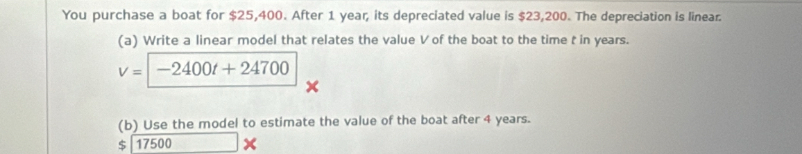 You purchase a boat for $25,400. After 1 year, its depreciated value is $23,200. The depreciation is linear. 
(a) Write a linear model that relates the value V of the boat to the time t in years.
v=-2400t+24700
(b) Use the model to estimate the value of the boat after 4 years.
$ 17500 □ (□)^(□) x