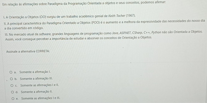 Em relação às afirmações sobre Paradigma da Programação Orientada a objetos e seus conceitos, podemos afirmar:
l. A Orientação a Objetos (OO) surgiu de um trabalho acadêmico genial de Keith Tocher (1967).
II. A principal característica do Paradigma Orientado a Objetos (POO) é o aumento e a melhora da expressividade das necessidades do nosso dia
a dia convertido em código.
III. No mercado atual de software, grandes linguagens de programação como Java, ASRNET, CSharp, C++, Python não são Orientada a Objetos.
Assim, você consegue perceber a importância de estudar e absorver os conceitos de Orientação a Objetos.
Assinale a alternativa CORRETA:
a. Somente a afirmação I.
b. Somente a afirmação III.
c. Somente as afirmações I e II.
d. Somente a afirmação II.
e. Somente as afirmações I e III.